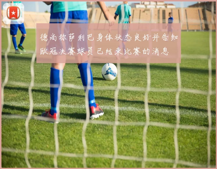 德尚称萨利巴身体状态良好并告知欧冠决赛球员已结束比赛的消息