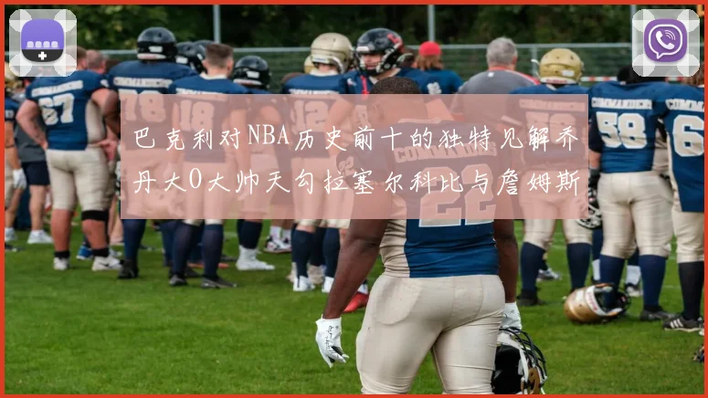 巴克利对NBA历史前十的独特见解乔丹大O大帅天勾拉塞尔科比与詹姆斯排名分析