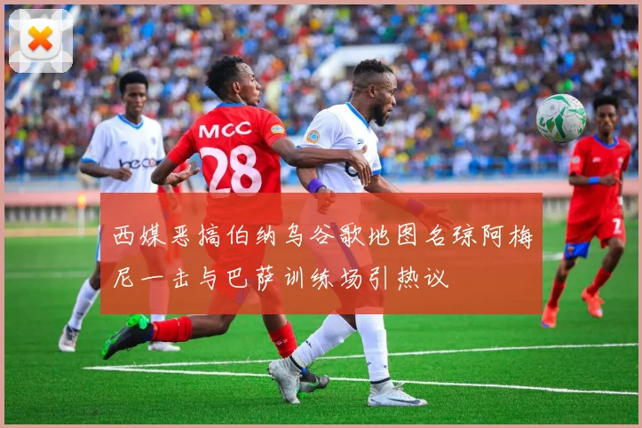 西媒恶搞伯纳乌谷歌地图名琼阿梅尼一击与巴萨训练场引热议