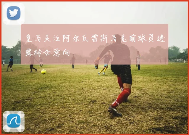 皇马关注阿尔瓦雷斯马竞前球员透露转会意向