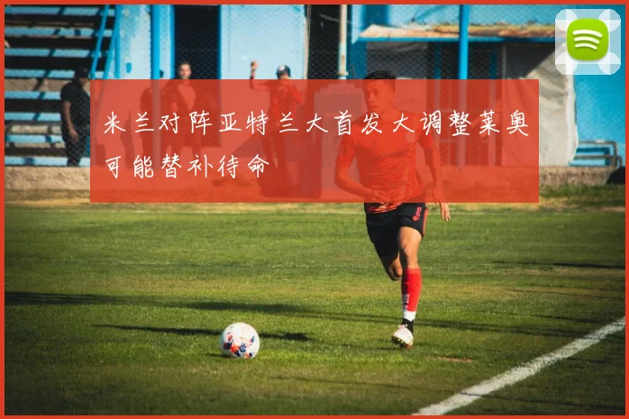 米兰对阵亚特兰大首发大调整莱奥可能替补待命