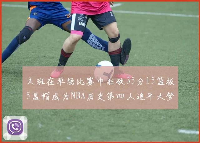 文班在单场比赛中狂砍35分15篮板5盖帽成为NBA历史第四人追平大梦鲨鱼天勾