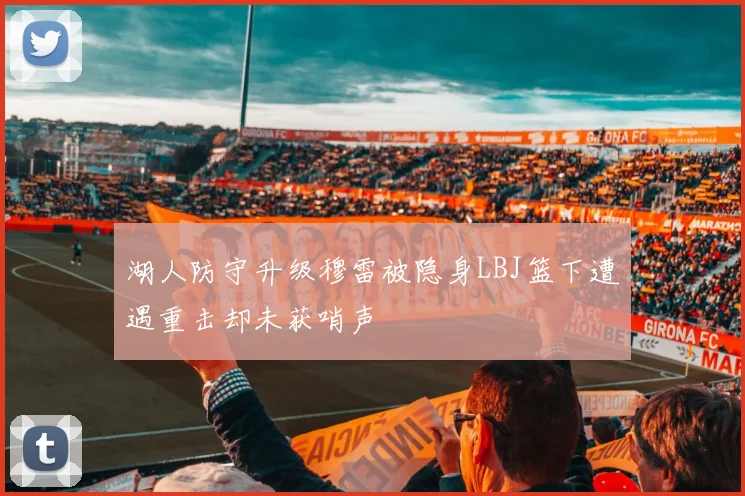 湖人防守升级穆雷被隐身LBJ篮下遭遇重击却未获哨声