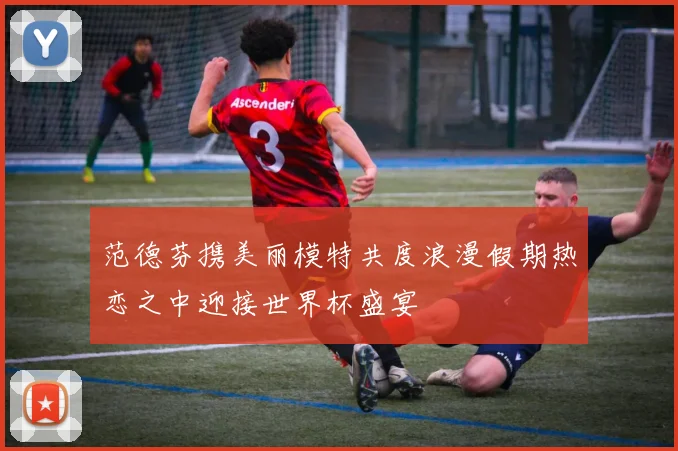 范德芬携美丽模特共度浪漫假期热恋之中迎接世界杯盛宴