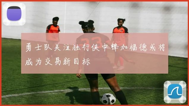 勇士队关注独行侠中锋加福德或将成为交易新目标