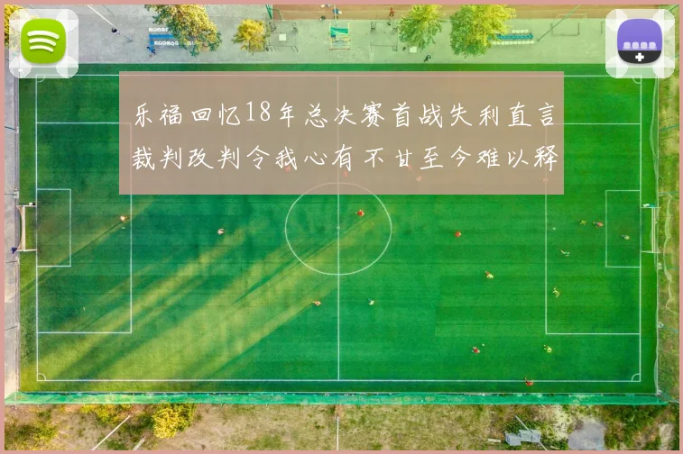 乐福回忆18年总决赛首战失利直言裁判改判令我心有不甘至今难以释怀