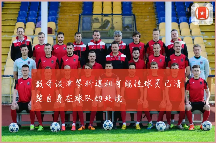 戴奇谈津琴科退租可能性球员已清楚自身在球队的处境