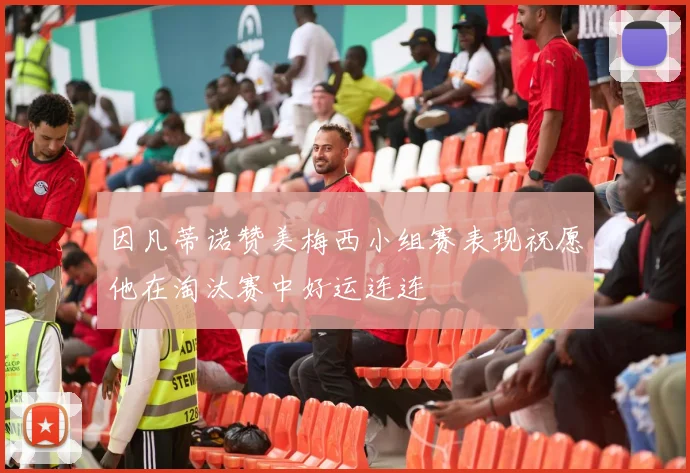 因凡蒂诺赞美梅西小组赛表现祝愿他在淘汰赛中好运连连