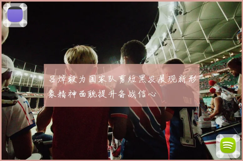 吕焯毅为国家队剪短黑发展现新形象精神面貌提升备战信心