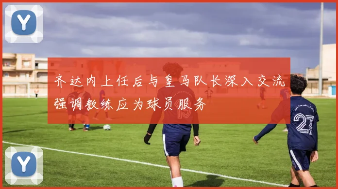 齐达内上任后与皇马队长深入交流强调教练应为球员服务