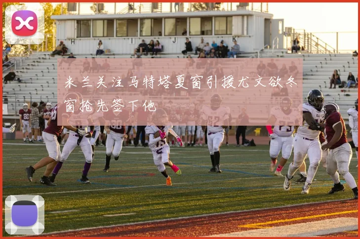 米兰关注马特塔夏窗引援尤文欲冬窗抢先签下他