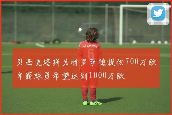 贝西克塔斯为特罗萨德提供700万欧年薪球员希望达到1000万欧