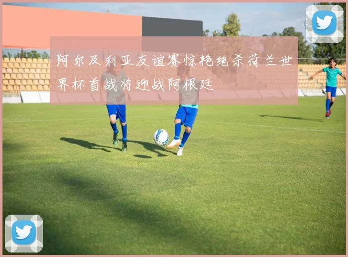 阿尔及利亚友谊赛惊艳绝杀荷兰世界杯首战将迎战阿根廷