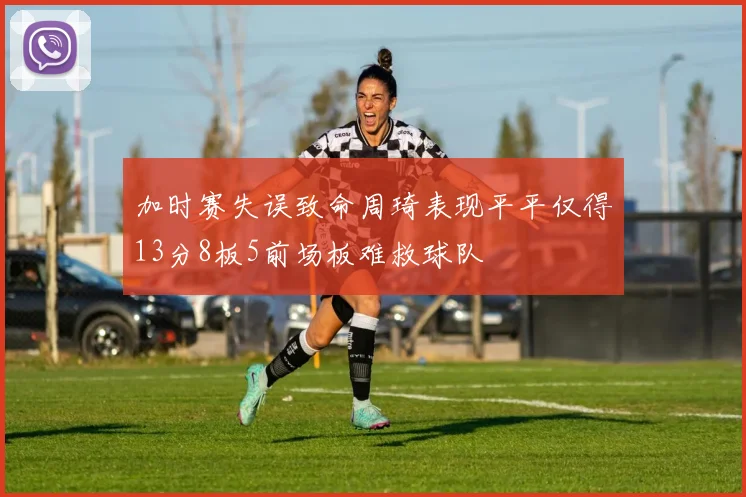 加时赛失误致命周琦表现平平仅得13分8板5前场板难救球队