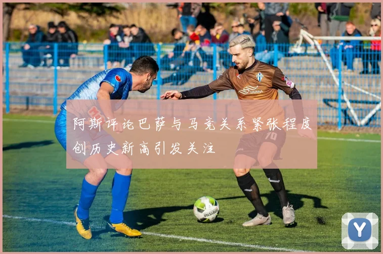 阿斯评论巴萨与马竞关系紧张程度创历史新高引发关注
