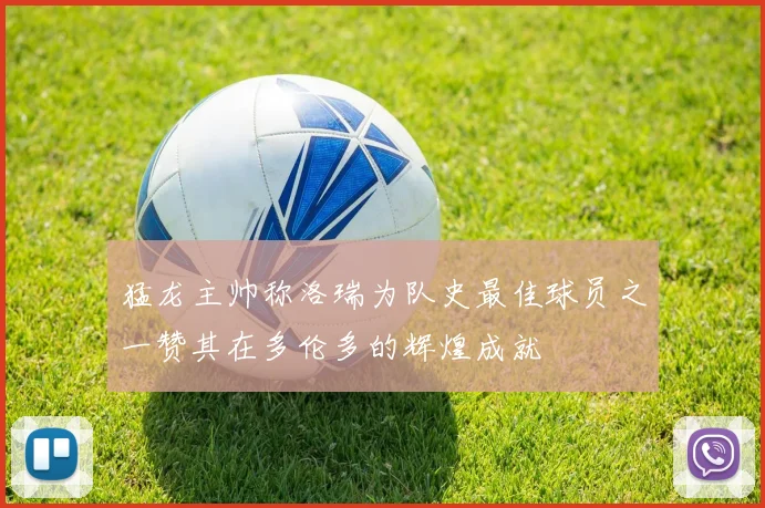 猛龙主帅称洛瑞为队史最佳球员之一赞其在多伦多的辉煌成就