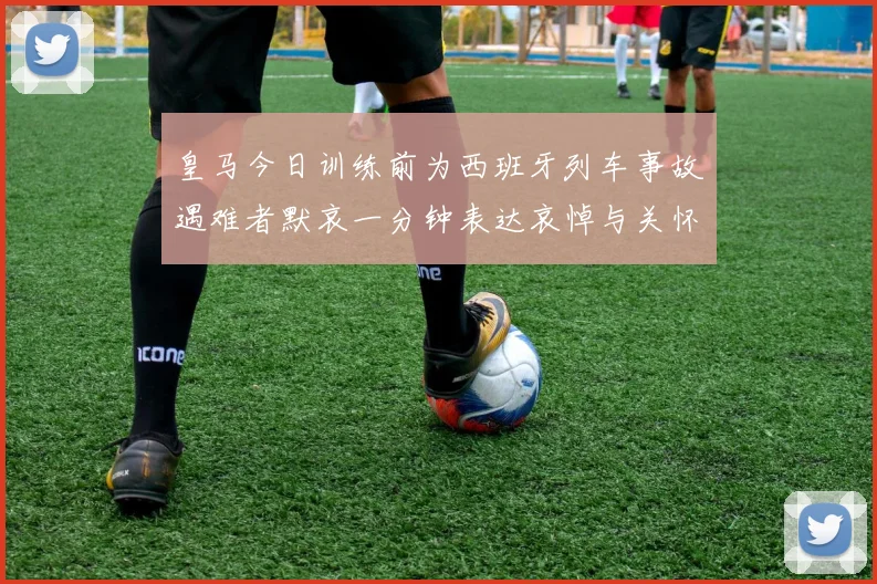 皇马今日训练前为西班牙列车事故遇难者默哀一分钟表达哀悼与关怀